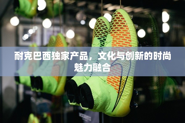 耐克巴西独家产品,文化与创新的时尚魅力融合