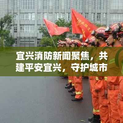 宜兴消防新闻聚焦,共建平安宜兴,守护城市安全防线