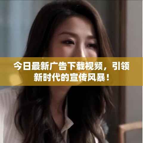 今日最新广告下载视频,引领新时代的宣传风暴!