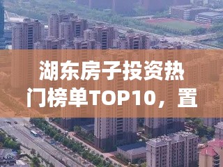 湖东房子投资热门榜单TOP10，置业优选，投资潜力无限！