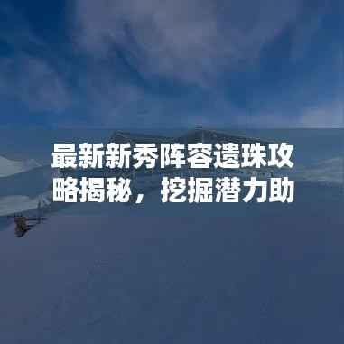 最新新秀阵容遗珠攻略揭秘，挖掘潜力助力团队登顶荣耀之巅