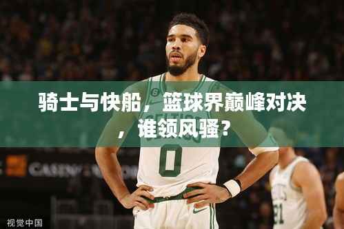 骑士与快船,篮球界巅峰对决,谁领风骚?